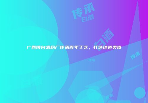 广西博白酒粉厂传承百年工艺，打造地道美食