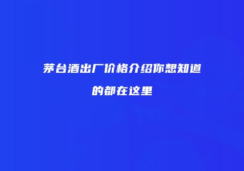 茅台酒出厂价格介绍你想知道的都在这里