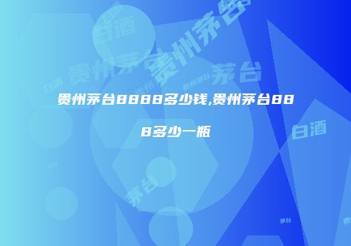 贵州茅台8888多少钱,贵州茅台888多少一瓶
