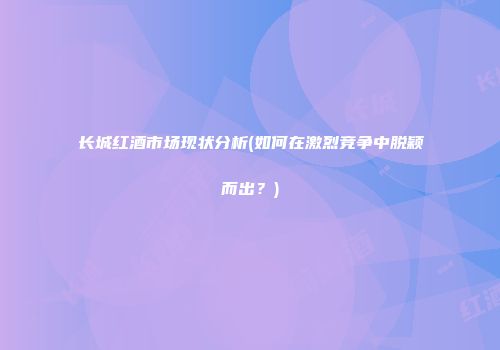 长城红酒市场现状分析(如何在激烈竞争中脱颖而出？)