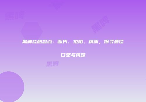 黑啤佳酿盘点：断片、拉格、精酿，探寻最佳口感与风味
