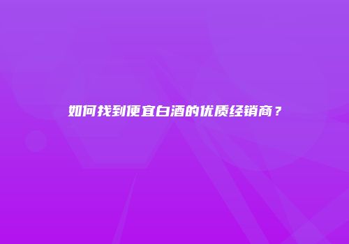 如何找到便宜白酒的优质经销商？