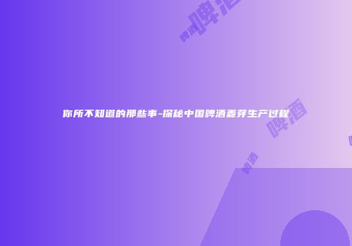 你所不知道的那些事-探秘中国啤酒麦芽生产过程
