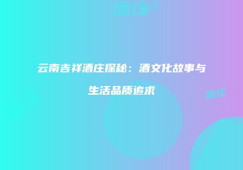 云南吉祥酒庄探秘：酒文化故事与生活品质追求