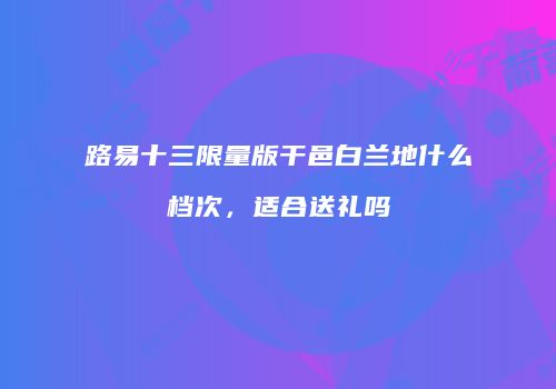路易十三限量版干邑白兰地什么档次，适合送礼吗