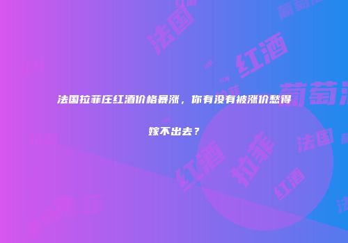 法国拉菲庄红酒价格暴涨，你有没有被涨价愁得嫁不出去？
