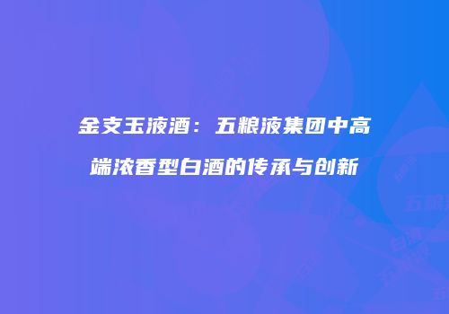 金支玉液酒：五粮液集团中高端浓香型白酒的传承与创新