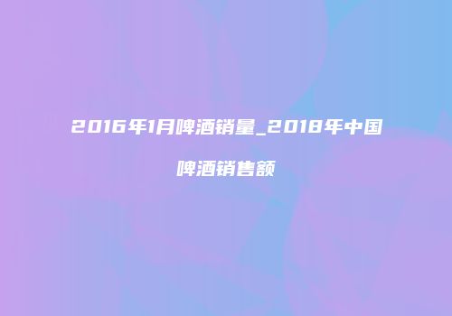 2016年1月啤酒销量_2018年中国啤酒销售额