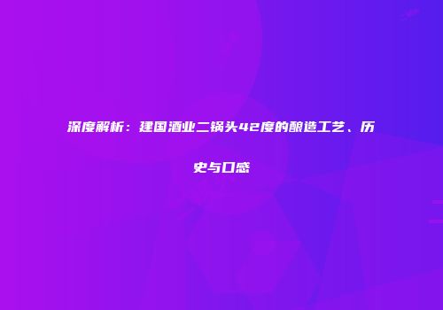 深度解析：建国酒业二锅头42度的酿造工艺、历史与口感