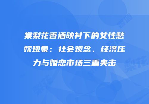 棠梨花香酒映衬下的女性愁嫁现象：社会观念、经济压力与婚恋市场三重夹击