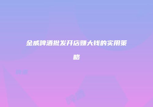 金威啤酒批发开店赚大钱的实用策略