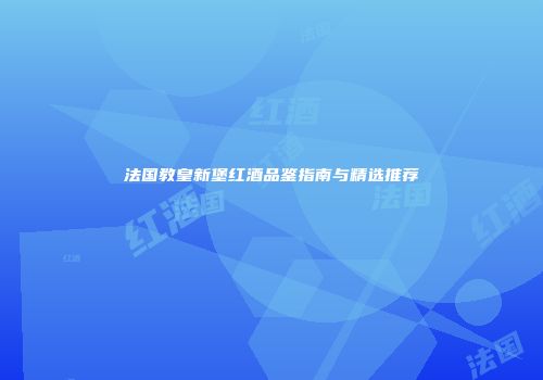 法国教皇新堡红酒品鉴指南与精选推荐