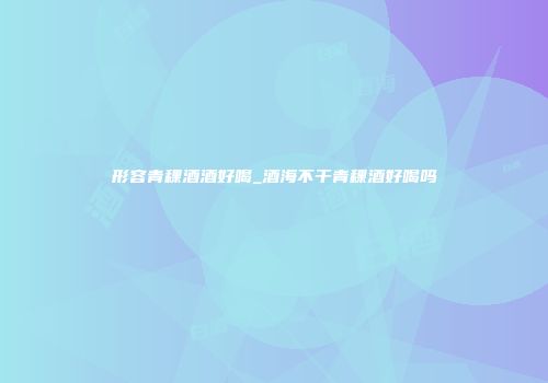 形容青稞酒酒好喝_酒海不干青稞酒好喝吗