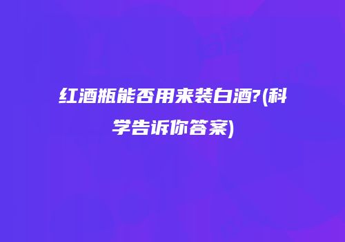 红酒瓶能否用来装白酒?(科学告诉你答案)