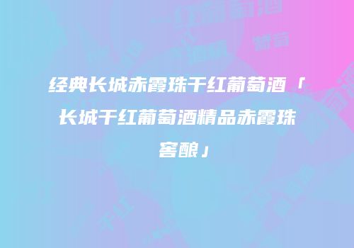 经典长城赤霞珠干红葡萄酒「长城干红葡萄酒精品赤霞珠 窖酿」