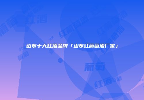 山东十大红酒品牌「山东红葡萄酒厂家」