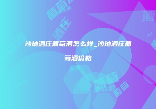 沙地酒庄葡萄酒怎么样_沙地酒庄葡萄酒价格