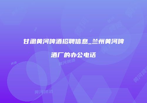 甘肃黄河啤酒招聘信息_兰州黄河啤酒厂的办公电话