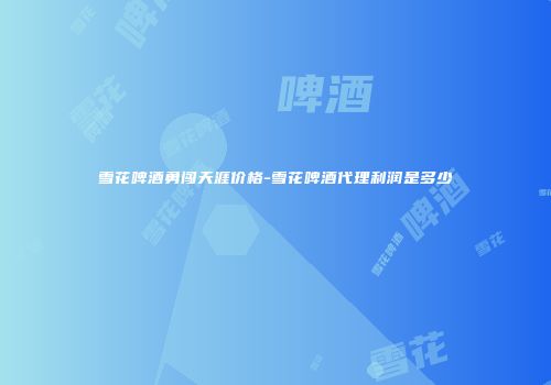 雪花啤酒勇闯天涯价格-雪花啤酒代理利润是多少
