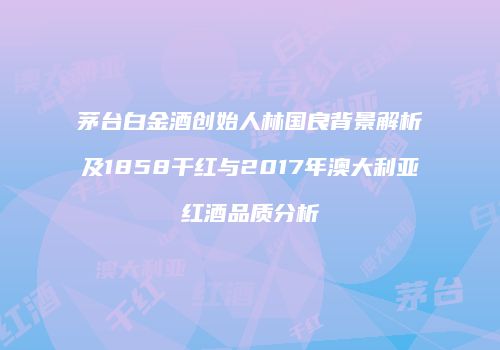 茅台白金酒创始人林国良背景解析及1858干红与2017年澳大利亚红酒品质分析