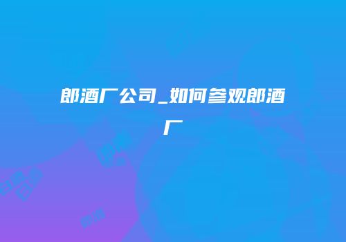 郎酒厂公司_如何参观郎酒厂