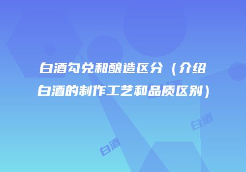 白酒勾兑和酿造区分（介绍白酒的制作工艺和品质区别）