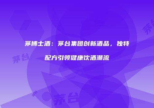 茅博士酒：茅台集团创新酒品，独特配方引领健康饮酒潮流