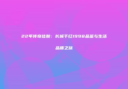 22年传奇佳酿：长城干红1998品鉴与生活品质之旅