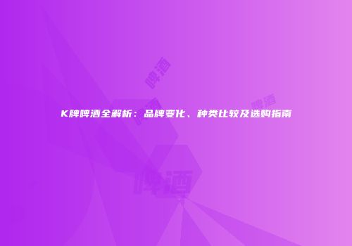 K牌啤酒全解析：品牌变化、种类比较及选购指南