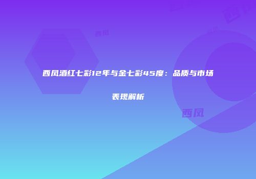西凤酒红七彩12年与金七彩45度：品质与市场表现解析