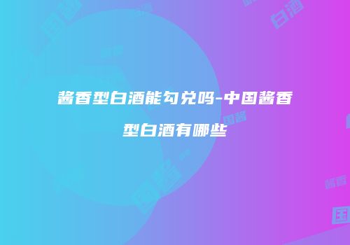 酱香型白酒能勾兑吗-中国酱香型白酒有哪些