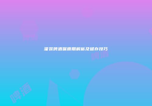 灌装啤酒保质期解析及储存技巧