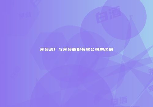 茅台酒厂与茅台股份有限公司的区别