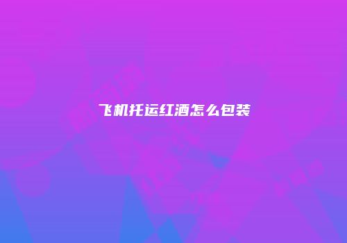 飞机托运红酒怎么包装
