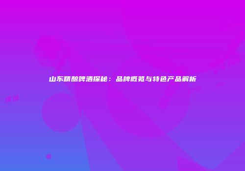 山东精酿啤酒探秘：品牌概览与特色产品解析