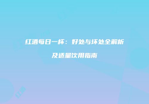 红酒每日一杯：好处与坏处全解析及适量饮用指南