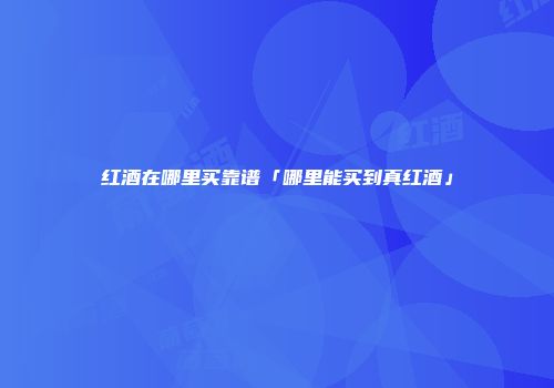 红酒在哪里买靠谱「哪里能买到真红酒」