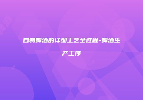 自制啤酒的详细工艺全过程-啤酒生产工序