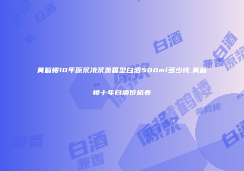 黄鹤楼10年原浆浓浆兼香型白酒500ml多少钱,黄鹤楼十年白酒价格表