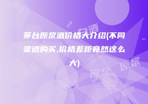 茅台原浆酒价格大介绍(不同渠道购买,价格差距竟然这么大)