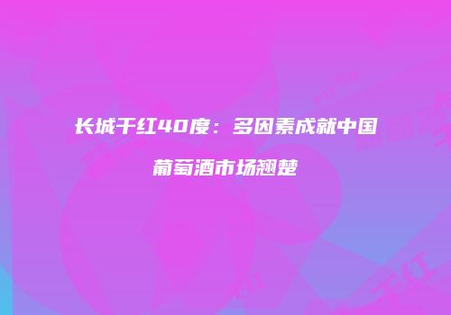 长城干红40度：多因素成就中国葡萄酒市场翘楚