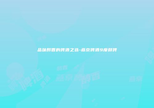 品味醇香的啤酒之选-燕京啤酒9度鲜啤