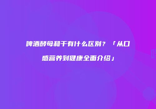 啤酒酵母和干有什么区别？「从口感营养到健康全面介绍」