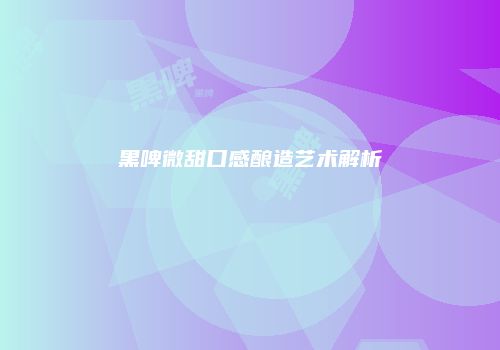 黑啤微甜口感酿造艺术解析