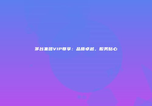 茅台集团VIP尊享：品质卓越，服务贴心