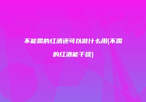 不能喝的红酒还可以做什么用(不喝的红酒能干啥)