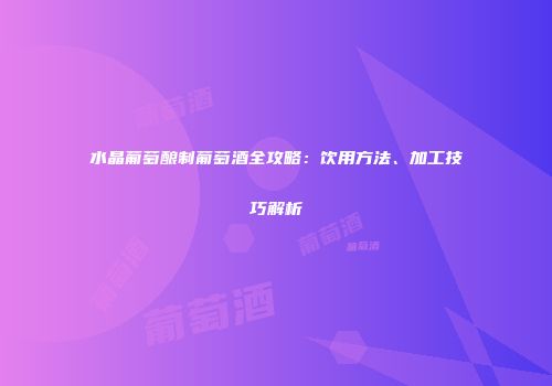 水晶葡萄酿制葡萄酒全攻略：饮用方法、加工技巧解析