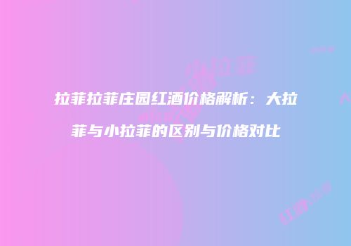 拉菲拉菲庄园红酒价格解析：大拉菲与小拉菲的区别与价格对比