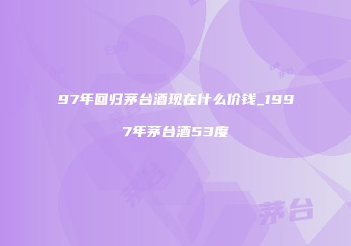 97年回归茅台酒现在什么价钱_1997年茅台酒53度