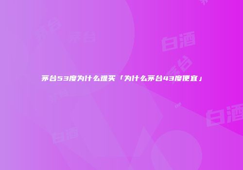 茅台53度为什么难买「为什么茅台43度便宜」